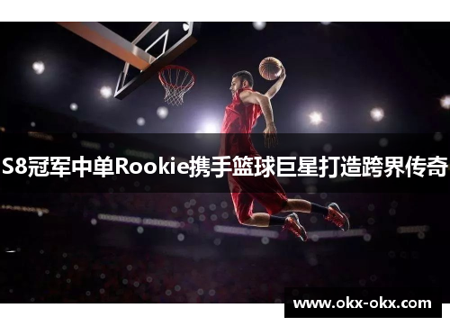 S8冠军中单Rookie携手篮球巨星打造跨界传奇